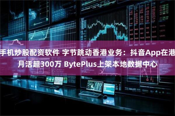 手机炒股配资软件 字节跳动香港业务：抖音App在港月活超300万 BytePlus上架本地数据中心