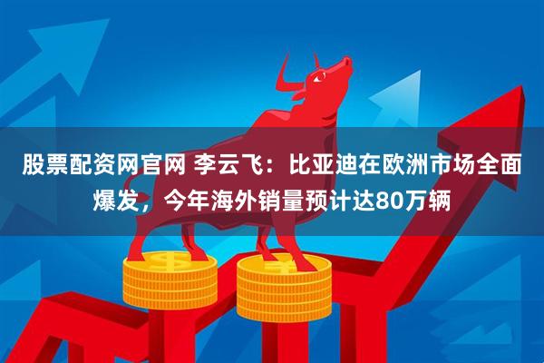 股票配资网官网 李云飞：比亚迪在欧洲市场全面爆发，今年海外销量预计达80万辆