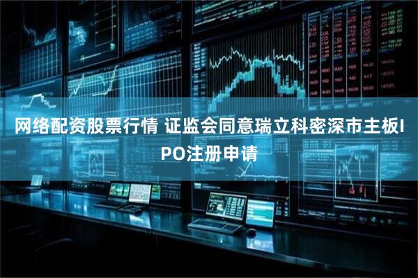 网络配资股票行情 证监会同意瑞立科密深市主板IPO注册申请