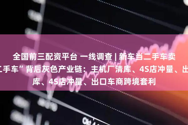 全国前三配资平台 一线调查 | 新车当二手车卖！揭秘“0公里二手车”背后灰色产业链：主机厂清库、4S店冲量、出口车商跨境套利