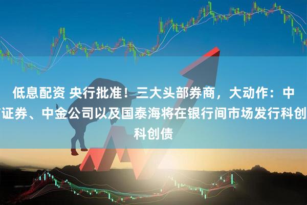 低息配资 央行批准！三大头部券商，大动作：中信证券、中金公司以及国泰海将在银行间市场发行科创债