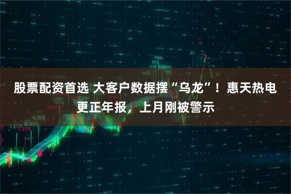 股票配资首选 大客户数据摆“乌龙”！惠天热电更正年报，上月刚被警示