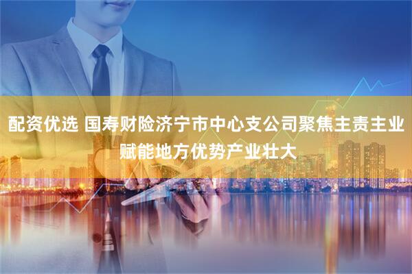 配资优选 国寿财险济宁市中心支公司聚焦主责主业 赋能地方优势产业壮大