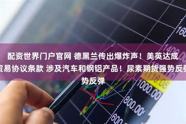 配资世界门户官网 德黑兰传出爆炸声！美英达成贸易协议条款 涉及汽车和钢铝产品！尿素期货强势反弹