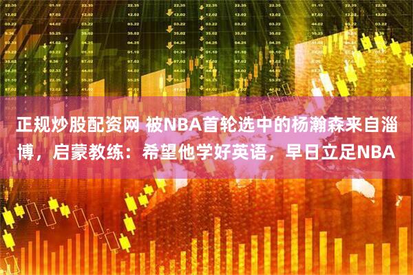 正规炒股配资网 被NBA首轮选中的杨瀚森来自淄博，启蒙教练：希望他学好英语，早日立足NBA