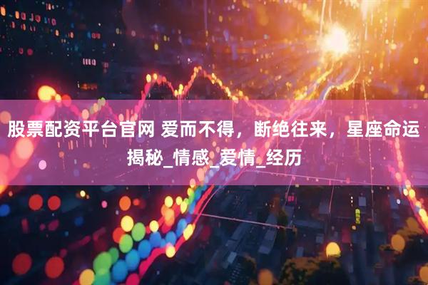 股票配资平台官网 爱而不得，断绝往来，星座命运揭秘_情感_爱情_经历
