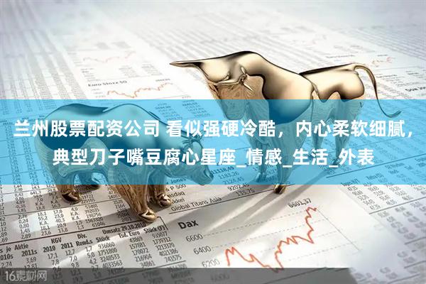 兰州股票配资公司 看似强硬冷酷，内心柔软细腻，典型刀子嘴豆腐心星座_情感_生活_外表