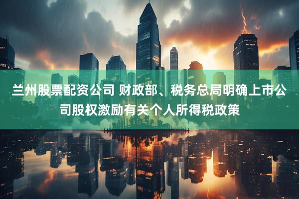 兰州股票配资公司 财政部、税务总局明确上市公司股权激励有关个人所得税政策