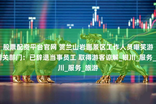 股票配资平台官网 贺兰山岩画景区工作人员嘲笑游客 相关部门：已辞退当事员工 取得游客谅解_银川_服务_旅游