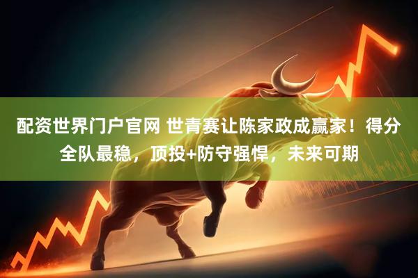 配资世界门户官网 世青赛让陈家政成赢家！得分全队最稳，顶投+防守强悍，未来可期