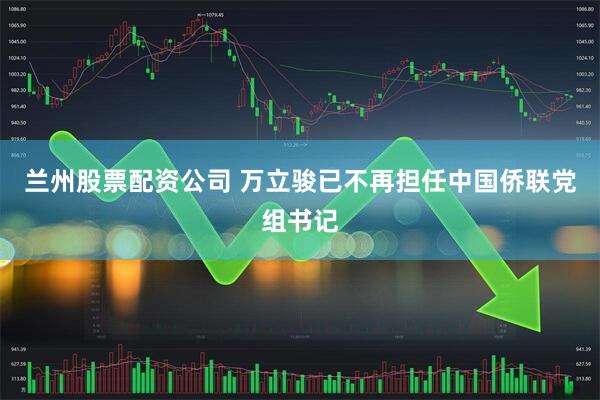 兰州股票配资公司 万立骏已不再担任中国侨联党组书记