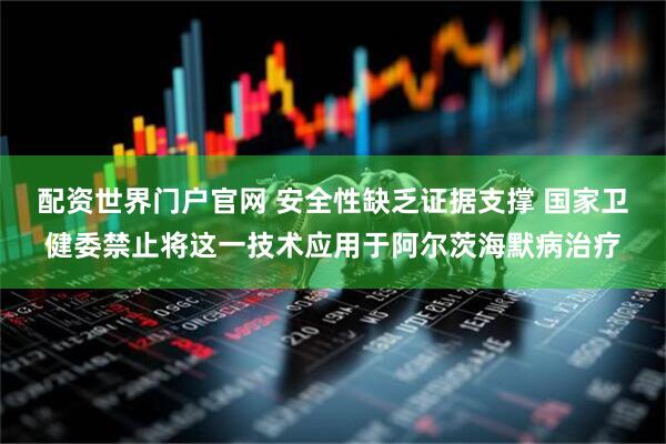 配资世界门户官网 安全性缺乏证据支撑 国家卫健委禁止将这一技术应用于阿尔茨海默病治疗