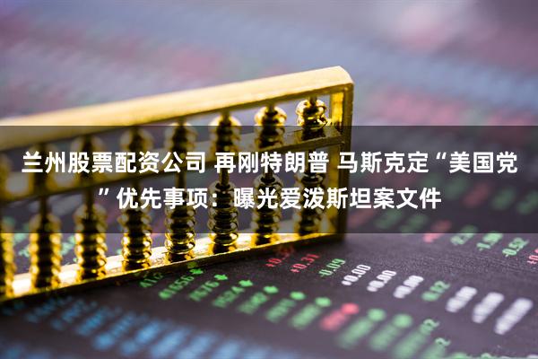 兰州股票配资公司 再刚特朗普 马斯克定“美国党”优先事项：曝光爱泼斯坦案文件