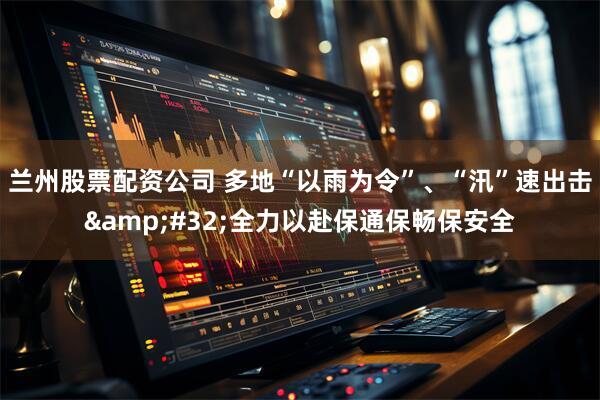 兰州股票配资公司 多地“以雨为令”、“汛”速出击&#32;全力以赴保通保畅保安全