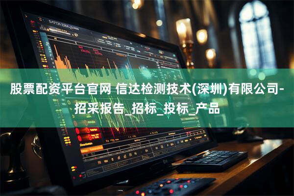 股票配资平台官网 信达检测技术(深圳)有限公司-招采报告_招标_投标_产品