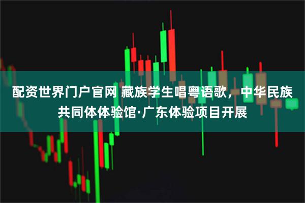 配资世界门户官网 藏族学生唱粤语歌，中华民族共同体体验馆·广东体验项目开展