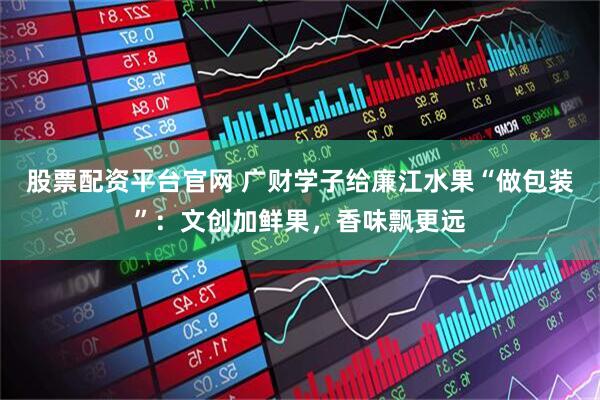 股票配资平台官网 广财学子给廉江水果“做包装”：文创加鲜果，香味飘更远