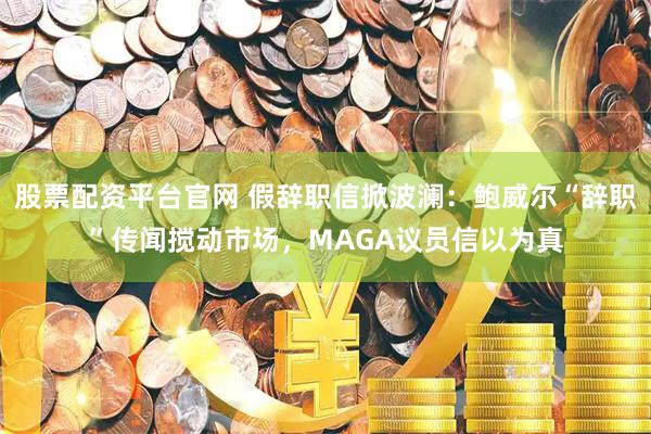股票配资平台官网 假辞职信掀波澜：鲍威尔“辞职”传闻搅动市场，MAGA议员信以为真