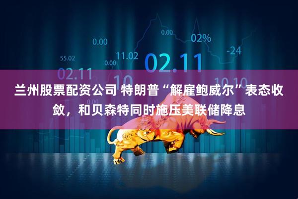 兰州股票配资公司 特朗普“解雇鲍威尔”表态收敛，和贝森特同时施压美联储降息