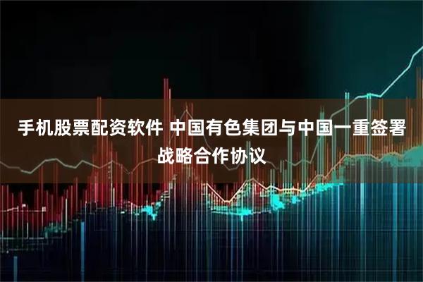 手机股票配资软件 中国有色集团与中国一重签署战略合作协议