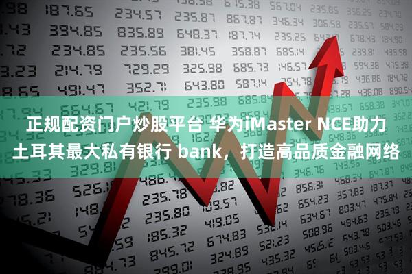 正规配资门户炒股平台 华为iMaster NCE助力土耳其最大私有银行 bank，打造高品质金融网络