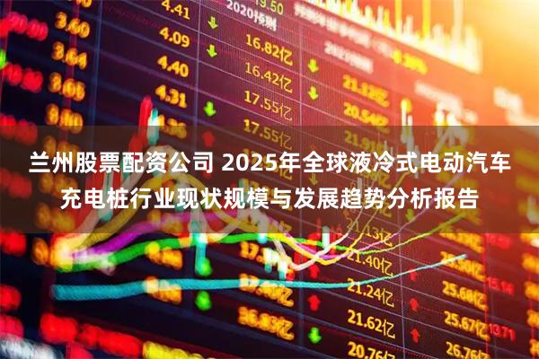 兰州股票配资公司 2025年全球液冷式电动汽车充电桩行业现状规模与发展趋势分析报告