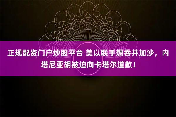 正规配资门户炒股平台 美以联手想吞并加沙，内塔尼亚胡被迫向卡塔尔道歉！