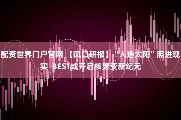 配资世界门户官网 【风口研报】“人造太阳”照进现实  BEST或开启核聚变新纪元