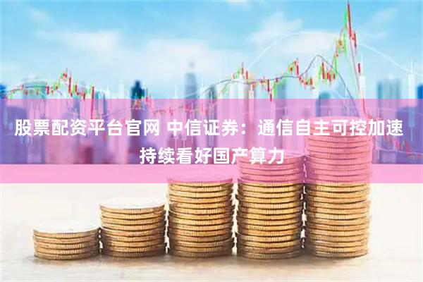 股票配资平台官网 中信证券：通信自主可控加速 持续看好国产算力
