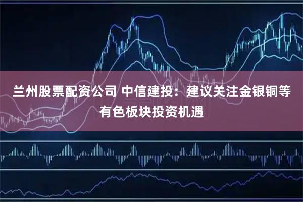 兰州股票配资公司 中信建投：建议关注金银铜等有色板块投资机遇