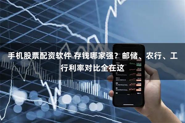 手机股票配资软件 存钱哪家强？邮储、农行、工行利率对比全在这