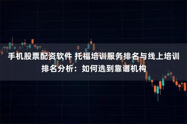手机股票配资软件 托福培训服务排名与线上培训排名分析：如何选到靠谱机构