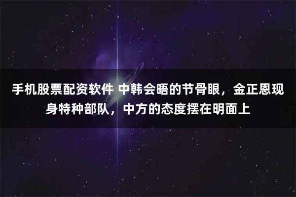 手机股票配资软件 中韩会晤的节骨眼，金正恩现身特种部队，中方的态度摆在明面上