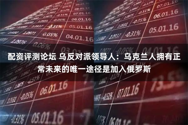 配资评测论坛 乌反对派领导人：乌克兰人拥有正常未来的唯一途径是加入俄罗斯