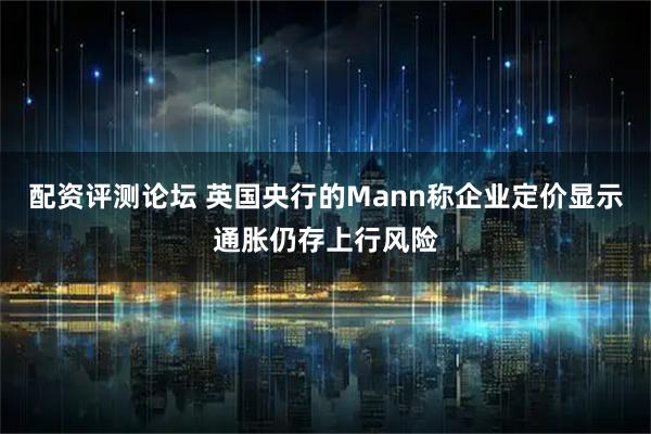 配资评测论坛 英国央行的Mann称企业定价显示通胀仍存上行风险