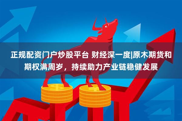 正规配资门户炒股平台 财经深一度|原木期货和期权满周岁，持续助力产业链稳健发展