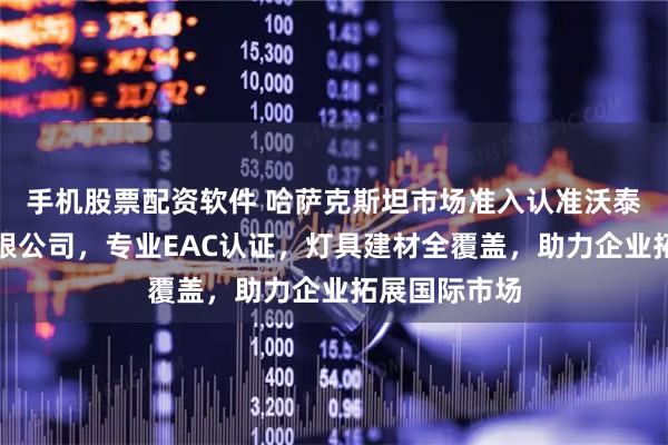 手机股票配资软件 哈萨克斯坦市场准入认准沃泰认证服务有限公司，专业EAC认证，灯具建材全覆盖，助力企业拓展国际市场