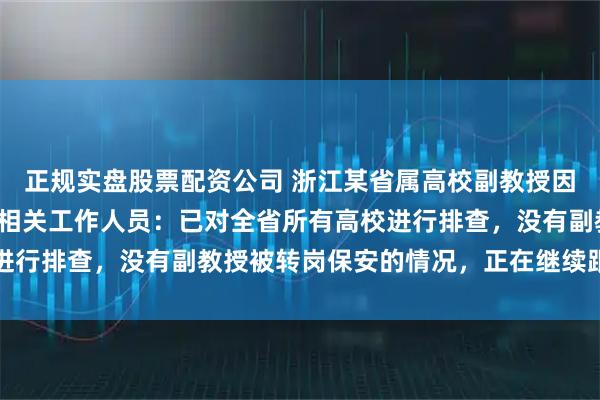 正规实盘股票配资公司 浙江某省属高校副教授因考核问题被转岗保安？相关工作人员：已对全省所有高校进行排查，没有副教授被转岗保安的情况，正在继续跟进此事