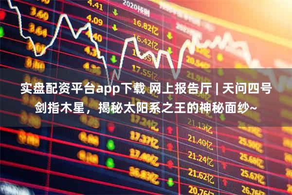 实盘配资平台app下载 网上报告厅 | 天问四号剑指木星,揭秘太阳系之王的神秘面纱~