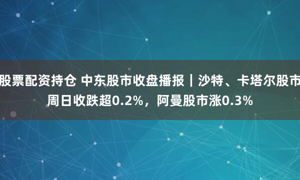 股票配资持仓 中东股市收盘播报｜沙特、卡塔尔股市周日收跌超0.2%，阿曼股市涨0.3%