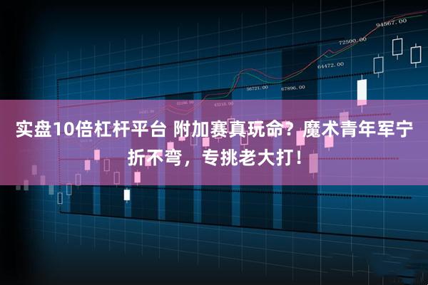 实盘10倍杠杆平台 附加赛真玩命？魔术青年军宁折不弯，专挑老大打！
