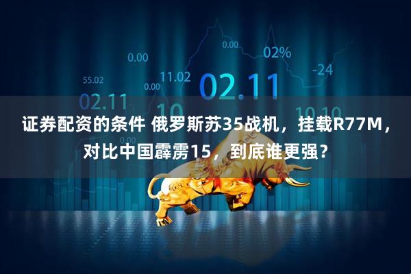证券配资的条件 俄罗斯苏35战机，挂载R77M，对比中国霹雳15，到底谁更强？