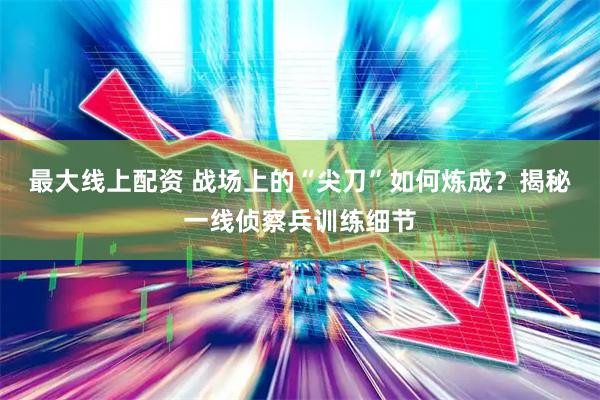 最大线上配资 战场上的“尖刀”如何炼成？揭秘一线侦察兵训练细节