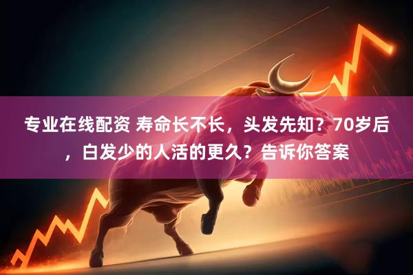 专业在线配资 寿命长不长，头发先知？70岁后，白发少的人活的更久？告诉你答案