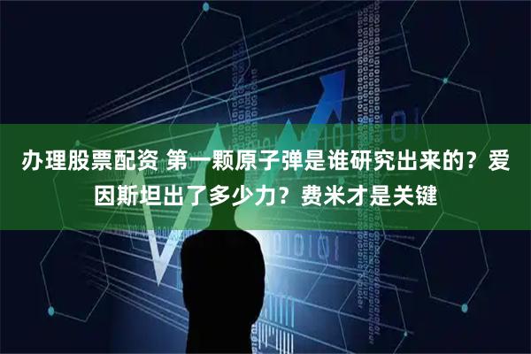 办理股票配资 第一颗原子弹是谁研究出来的？爱因斯坦出了多少力？费米才是关键