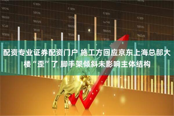 配资专业证券配资门户 施工方回应京东上海总部大楼“歪”了 脚手架倾斜未影响主体结构