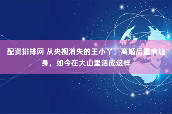 配资排排网 从央视消失的王小丫，离婚后重病缠身，如今在大山里活成这样