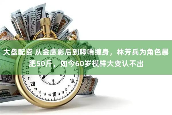 大盘配资 从金鹰影后到哮喘缠身，林芳兵为角色暴肥50斤，如今60岁模样大变认不出