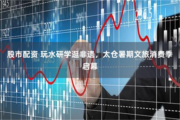 股市配资 玩水研学逛非遗，太仓暑期文旅消费季启幕