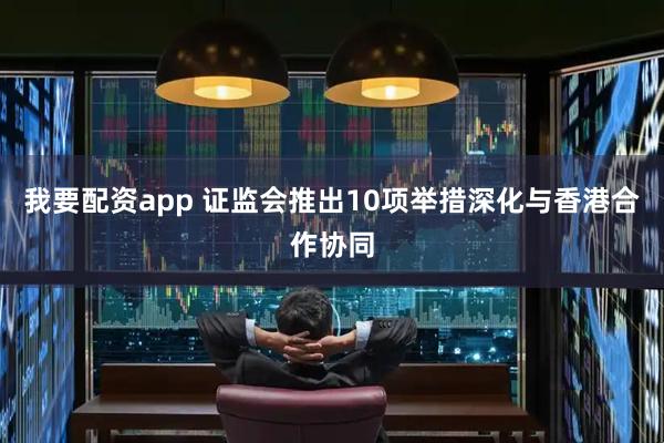 我要配资app 证监会推出10项举措深化与香港合作协同
